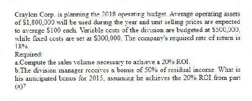 Craylon Corp. is planning the 2018 operating budget. Average operating assets of $1,800,000 will be used during the year and unit selling prices are expected to average $100 each. Variable costs of the division are budgeted at $500,000, while fixed costs are set at $300,000. The company's required rate of return is 18%.
Required:
a.Compute the sales volume necessary to achieve a 20% ROI.
b.The division manager receives a bonus of 50% of residual income. What is his anticipated bonus for 2015, assuming he achieves the 20% ROI from part (a)?