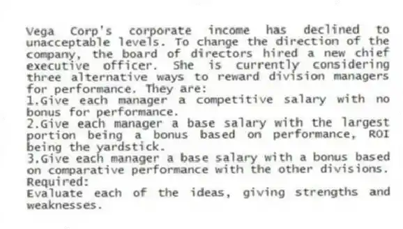 Vega Corp's corporate income has declined to unacceptable levels. To change the direction of the company, the board of directors hired a new chief executive officer. She is currently considering three alternative ways to reward division managers for performance. They are:
1.Give each manager a competitive salary with no bonus for performance.
2.Give each manager a base salary with the largest portion being a bonus based on performance, ROI being the yardstick.
3.Give each manager a base salary with a bonus based on comparative performance with the other divisions.
Required:
Evaluate each of the ideas, giving strengths and weaknesses.