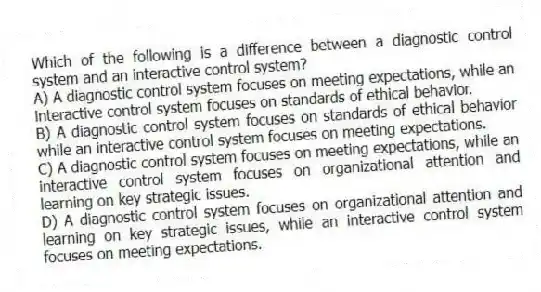 Which of the following is a difference between a diagnostic control system and an interactive control system?
A) A diagnostic control system focuses on meeting expectations, while an interactive control system focuses on standards of ethical behavior.
B) A diagnostic control system focuses on standards of ethical behavior while an interactive control system focuses on meeting expectations.
C) A diagnostic control system focuses on meeting expectations, while an interactive control system focuses on organizational attention and learning on key strategic issues.
D) A diagnostic control system focuses on organizational attention and learning on key strategic issues, while an interactive control system focuses on meeting expectations.