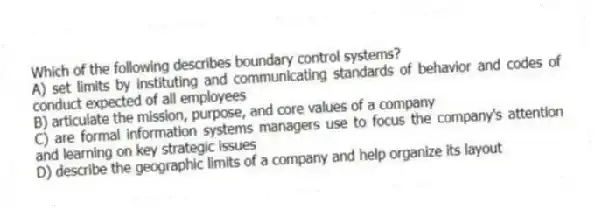 Which of the following describes boundary control systems?
A) set limits by instituting and communicating standards of behavior and codes of conduct expected of all employees
B) articulate the mission, purpose, and core values of a company
C) are formal information systems managers use to focus the company's attention and learning on key strategic issues
D) describe the geographic limits of a company and help organize its layout