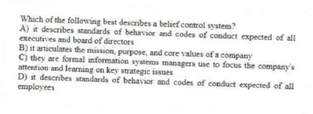 Which of the following best describes a belief control system?
A) it describes standards of behavior and codes of conduct expected of all executives and board of directors
B) it articulates the mission, purpose, and core values of a company
C) they are formal information systems managers use to focus the company's attention and learning on key strategic issues
D) it describes standards of behavior and codes of conduct expected of all employees