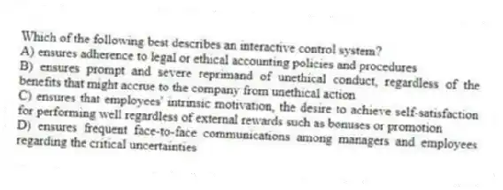 Which of the following best describes an interactive control system?
A) ensures adherence to legal or ethical accounting policies and procedures
B) ensures prompt and severe reprimand of unethical conduct, regardless of the benefits that might accrue to the company from unethical action
C) ensures that employees' intrinsic motivation, the desire to achieve self-satisfaction for performing well regardless of external rewards such as bonuses or promotion
D) ensures frequent face-to-face communications among managers and employees regarding the critical uncertainties