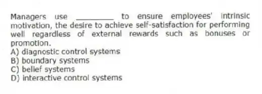 Managers use ________ to ensure employees' intrinsic motivation, the desire to achieve self-satisfaction for performing well regardless of external rewards such as bonuses or promotion.
A) diagnostic control systems
B) boundary systems
C) belief systems
D) interactive control systems