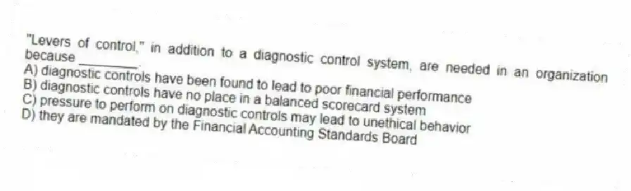 "Levers of control," in addition to a diagnostic control system, are needed in an organization because ________.
A) diagnostic controls have been found to lead to poor financial performance
B) diagnostic controls have no place in a balanced scorecard system
C) pressure to perform on diagnostic controls may lead to unethical behavior
D) they are mandated by the Financial Accounting Standards Board