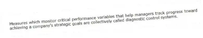 Measures which monitor critical performance variables that help managers track progress toward achieving a company's strategic goals are collectively called diagnostic control systems.
