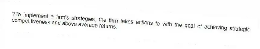 ?To implement a firm's strategies, the firm takes actions to with the goal of achieving strategic competitiveness and above average returns.