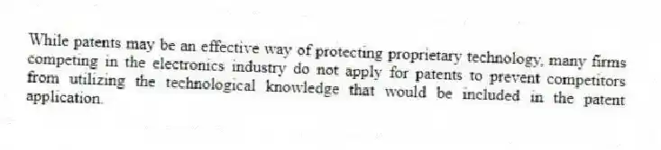 While patents may be an effective way of protecting proprietary technology, many firms competing in the electronics industry do not apply for patents to prevent competitors from utilizing the technological knowledge that would be included in the patent application.