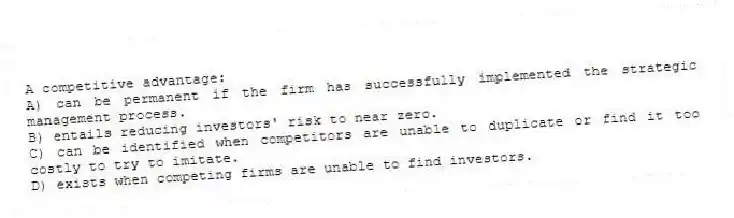 A competitive advantage:
A) can be permanent if the firm has successfully implemented the strategic management process.
B) entails reducing investors' risk to near zero.
C) can be identified when competitors are unable to duplicate or find it too costly to try to imitate.
D) exists when competing firms are unable to find investors.