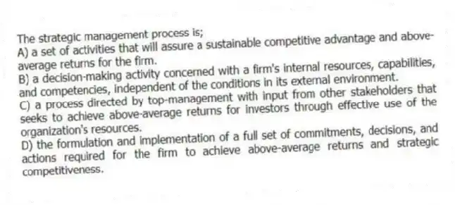 The strategic management process is;
A) a set of activities that will assure a sustainable competitive advantage and above-average returns for the firm.
B) a decision-making activity concerned with a firm's internal resources, capabilities, and competencies, independent of the conditions in its external environment.
C) a process directed by top-management with input from other stakeholders that seeks to achieve above-average returns for investors through effective use of the organization's resources.
D) the formulation and implementation of a full set of commitments, decisions, and actions required for the firm to achieve above-average returns and strategic competitiveness.
