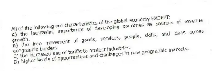 All of the following are characteristics of the global economy EXCEPT:
A) the increasing importance of developing countries as sources of revenue growth.
B) the free movement of goods, services, people, skills, and ideas across geographic borders.
C) the increased use of tariffs to protect industries.
D) higher levels of opportunities and challenges in new geographic markets.