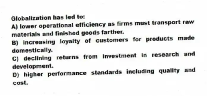 Globalization has led to:
A) lower operational efficiency as firms must transport raw materials and finished goods farther.
B) increasing loyalty of customers for products made domestically.
C) declining returns from investment in research and development.
D) higher performance standards including quality and cost.