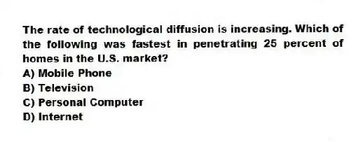 The rate of technological diffusion is increasing. Which of the following was fastest in penetrating 25 percent of homes in the U.S. market?
A) Mobile Phone
B) Television
C) Personal Computer
D) Internet