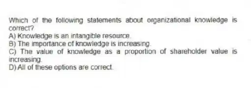 Which of the following statements about organizational knowledge is correct?
A) Knowledge is an intangible resource.
B) The importance of knowledge is increasing.
C) The value of knowledge as a proportion of shareholder value is increasing.
D) All of these options are correct.