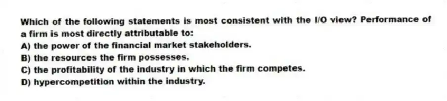 Which of the following statements is most consistent with the I/O view? Performance of a firm is most directly attributable to:
A) the power of the financial market stakeholders.
B) the resources the firm possesses.
C) the profitability of the industry in which the firm competes.
D) hypercompetition within the industry.
