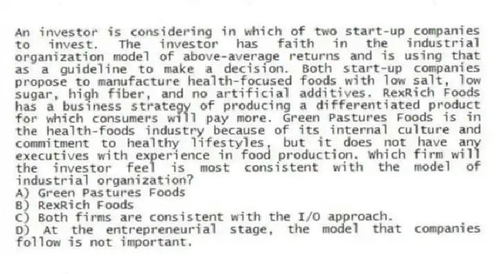 An investor is considering in which of two start-up companies to invest. The investor has faith in the industrial organization model of above-average returns and is using that as a guideline to make a decision. Both start-up companies propose to manufacture health-focused foods with low salt, low sugar, high fiber, and no artificial additives. RexRich Foods has a business strategy of producing a differentiated product for which consumers will pay more. Green Pastures Foods is in the health-foods industry because of its internal culture and commitment to healthy lifestyles, but it does not have any executives with experience in food production. Which firm will the investor feel is most consistent with the model of industrial organization?
A) Green Pastures Foods
B) RexRich Foods
C) Both firms are consistent with the I/O approach.
D) At the entrepreneurial stage, the model that companies follow is not important.