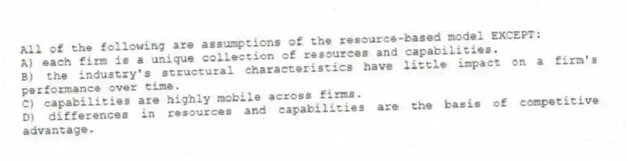 All of the following are assumptions of the resource-based model EXCEPT:
A) each firm is a unique collection of resources and capabilities.
B) the industry's structural characteristics have little impact on a firm's performance over time.
C) capabilities are highly mobile across firms.
D) differences in resources and capabilities are the basis of competitive advantage.