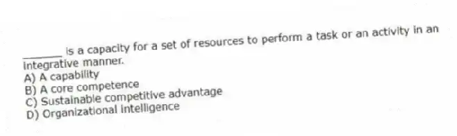 ______ is a capacity for a set of resources to perform a task or an activity in an integrative manner.
A) A capability
B) A core competence
C) Sustainable competitive advantage
D) Organizational intelligence