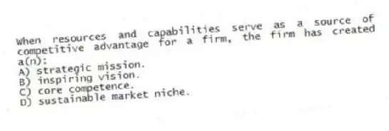 When resources and capabilities serve as a source of competitive advantage for a firm, the firm has created a(n):
A) strategic mission.
B) inspiring vision.
C) core competence.
D) sustainable market niche.
