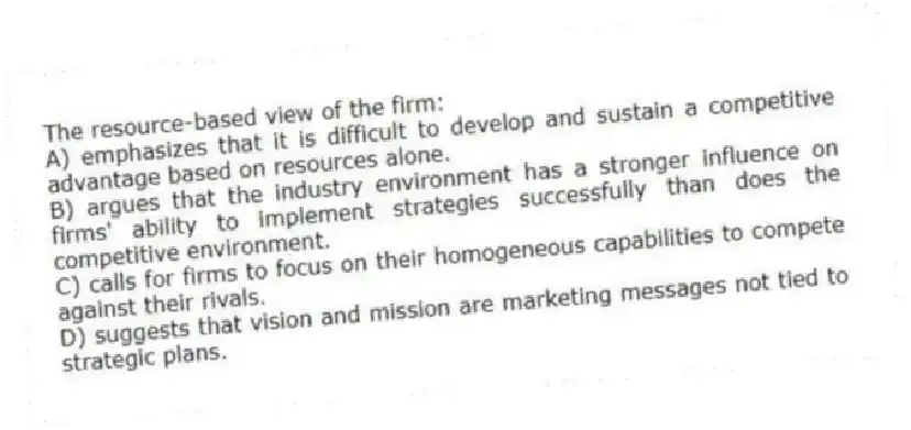 The resource-based view of the firm:
A) emphasizes that it is difficult to develop and sustain a competitive advantage based on resources alone.
B) argues that the industry environment has a stronger influence on firms' ability to implement strategies successfully than does the competitive environment.
C) calls for firms to focus on their homogeneous capabilities to compete against their rivals.
D) suggests that vision and mission are marketing messages not tied to strategic plans.