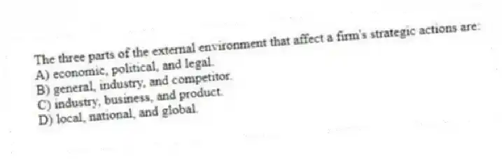 The three parts of the external environment that affect a firm's strategic actions are:
A) economic, political, and legal.
B) general, industry, and competitor.
C) industry, business, and product.
D) local, national, and global.