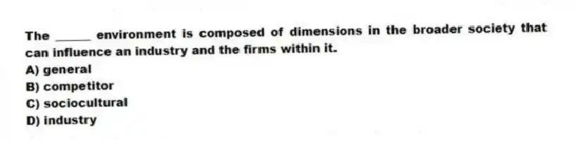 The ______ environment is composed of dimensions in the broader society that can influence an industry and the firms within it.
A) general
B) competitor
C) sociocultural
D) industry
