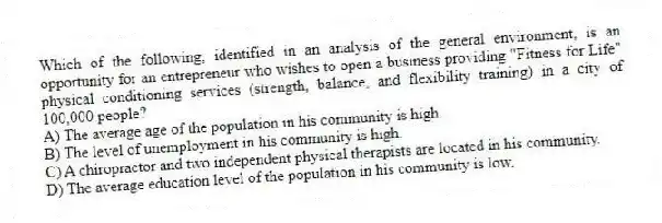 Which of the following, identified in an analysis of the general environment, is an opportunity for an entrepreneur who wishes to open a business providing "Fitness for Life" physical conditioning services (strength, balance, and flexibility training) in a city of 100,000 people?
A) The average age of the population in his community is high.
B) The level of unemployment in his community is high.
C) A chiropractor and two independent physical therapists are located in his community.
D) The average education level of the population in his community is low.