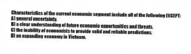 Characteristics of the current economic segment include all of the following EXCEPT:
A) general uncertainty.
B) a clear understanding of future economic opportunities and threats.
C) the inability of economists to provide valid and reliable predictions.
D) an expanding economy in Vietnam.