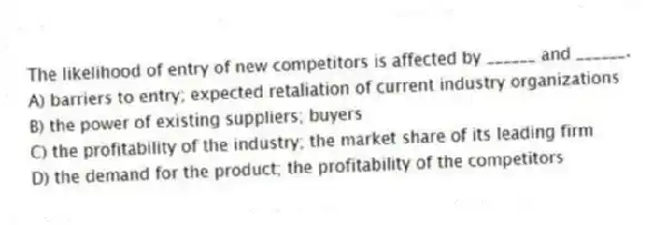 The likelihood of entry of new competitors is affected by ______ and ______.
A) barriers to entry; expected retaliation of current industry organizations
B) the power of existing suppliers; buyers
C) the profitability of the industry; the market share of its leading firm
D) the demand for the product; the profitability of the competitors