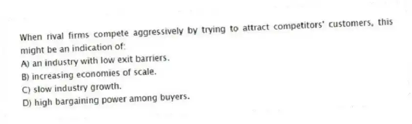 When rival firms compete aggressively by trying to attract competitors' customers, this might be an indication of:
A) an industry with low exit barriers.
B) increasing economies of scale.
C) slow industry growth.
D) high bargaining power among buyers.