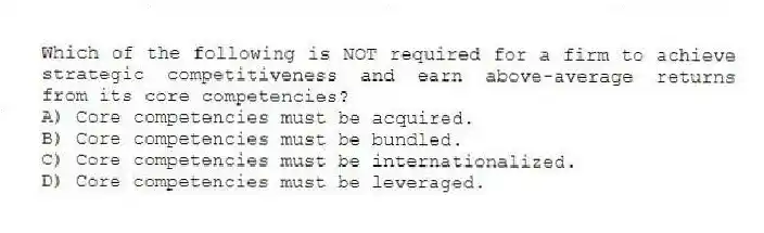 Which of the following is NOT required for a firm to achieve strategic competitiveness and earn above-average returns from its core competencies?
A) Core competencies must be acquired.
B) Core competencies must be bundled.
C) Core competencies must be internationalized.
D) Core competencies must be leveraged.