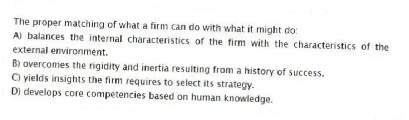 The proper matching of what a firm can do with what it might do:
A) balances the internal characteristics of the firm with the characteristics of the external environment.
B) overcomes the rigidity and inertia resulting from a history of success.
C) yields insights the firm requires to select its strategy.
D) develops core competencies based on human knowledge.