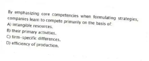 By emphasizing core competencies when formulating strategies, companies learn to compete primarily on the basis of:
A) intangible resources.
B) their primary activities.
C) firm-specific differences.
D) efficiency of production.