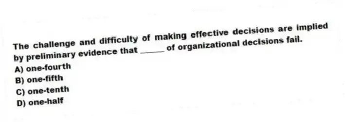 The challenge and difficulty of making effective decisions are implied by preliminary evidence that ______ of organizational decisions fail.
A) one-fourth
B) one-fifth
C) one-tenth
D) one-half