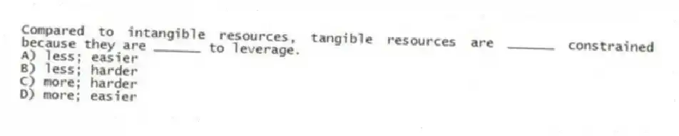 Compared to intangible resources, tangible resources are ______ constrained because they are ______ to leverage.
A) less; easier
B) less; harder
C) more; harder
D) more; easier