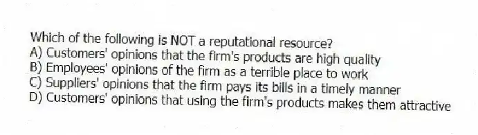Which of the following is NOT a reputational resource?
A) Customers' opinions that the firm's products are high quality
B) Employees' opinions of the firm as a terrible place to work
C) Suppliers' opinions that the firm pays its bills in a timely manner
D) Customers' opinions that using the firm's products makes them attractive
