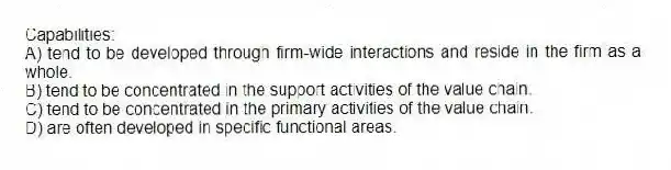 Capabilities:
A) tend to be developed through firm-wide interactions and reside in the firm as a whole.
B) tend to be concentrated in the support activities of the value chain.
C) tend to be concentrated in the primary activities of the value chain.
D) are often developed in specific functional areas.