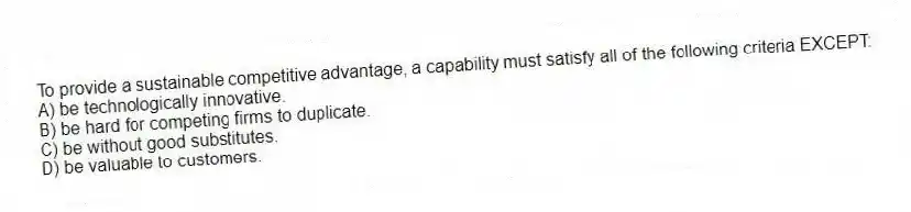 To provide a sustainable competitive advantage, a capability must satisfy all of the following criteria EXCEPT:
A) be technologically innovative.
B) be hard for competing firms to duplicate.
C) be without good substitutes.
D) be valuable to customers.