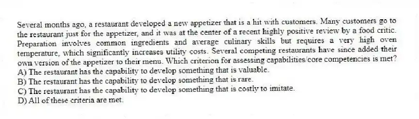 Several months ago, a restaurant developed a new appetizer that is a hit with customers. Many customers go to the restaurant just for the appetizer, and it was at the center of a recent highly positive review by a food critic. Preparation involves common ingredients and average culinary skills but requires a very high oven temperature, which significantly increases utility costs. Several competing restaurants have since added their own version of the appetizer to their menu. Which criterion for assessing capabilities/core competencies is met?
A) The restaurant has the capability to develop something that is valuable.
B) The restaurant has the capability to develop something that is rare.
C) The restaurant has the capability to develop something that is costly to imitate.
D) All of these criteria are met.