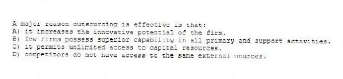 A major reason outsourcing is effective is that:
A) it increases the innovative potential of the firm.
B) few firms possess superior capability in all primary and support activities.
C) it permits unlimited access to capital resources.
D) competitors do not have access to the same external sources.