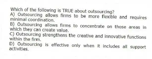 Which of the following is TRUE about outsourcing?
A) Outsourcing allows firms to be more flexible and requires minimal coordination.
B) Outsourcing allows firms to concentrate on those areas in which they can create value.
C) Outsourcing strengthens the creative and innovative functions within the firm.
D) Outsourcing is effective only when it includes all support activities.