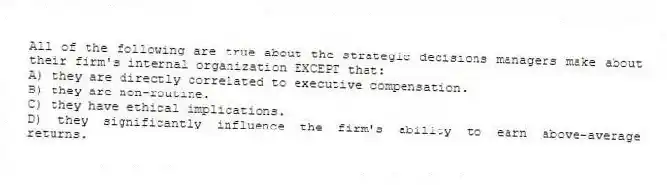 All of the following are true about the strategic decisions managers make about their firm's internal organization EXCEPT that:
A) they are directly correlated to executive compensation.
B) they are non-routine.
C) they have ethical implications.
D) they significantly influence the firm's ability to earn above-average returns.