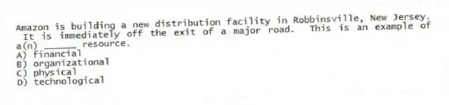 Amazon is building a new distribution facility in Robbinsville, New Jersey. It is immediately off the exit of a major road. This is an example of a(n) ______ resource.
A) financial
B) organizational
C) physical
D) technological