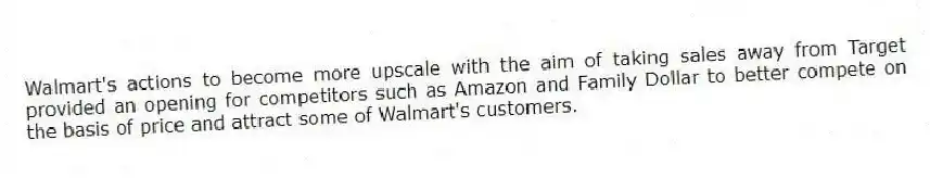 Walmart's actions to become more upscale with the aim of taking sales away from Target provided an opening for competitors such as Amazon and Family Dollar to better compete on the basis of price and attract some of Walmart's customers.
