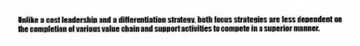 Unlike a cost leadership and a differentiation strategy, both focus strategies are less dependent on the completion of various value chain and support activities to compete in a superior manner.