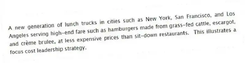 A new generation of lunch trucks in cities such as New York, San Francisco, and Los Angeles serving high-end fare such as hamburgers made from grass-fed cattle, escargot, and crème brulee, at less expensive prices than sit-down restaurants. This illustrates a focus cost leadership strategy.