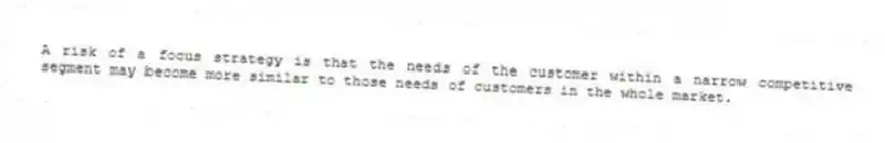 A risk of a focus strategy is that the needs of the customer within a narrow competitive segment may become more similar to those needs of customers in the whole market.