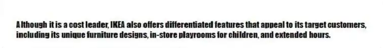 Although it is a cost leader, IKEA also offers differentiated features that appeal to its target customers, including its unique furniture designs, in-store playrooms for children, and extended hours.