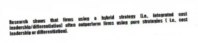 Research shows that firms using a hybrid strategy (i.e., integrated cost leadership/differentiation) often outperform firms using pure strategies ( i.e., cost leadership or differentiation).