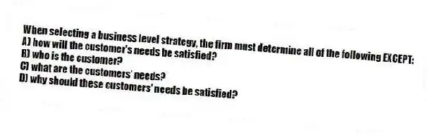 When selecting a business level strategy, the firm must determine all of the following EXCEPT:
A) how will the customer's needs be satisfied?
B) who is the customer?
C) what are the customers' needs?
D) why should these customers' needs be satisfied?
