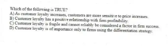 Which of the following is TRUE?
A) As customer loyalty increases, customers are more sensitive to price increases.
B) Customer loyalty has a positive relationship with firm profitability.
C) Customer loyalty is fragile and cannot reliably be considered a factor in firm success.
D) Customer loyalty is of importance only to firms using the differentiation strategy.